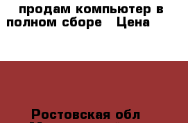 продам компьютер в полном сборе › Цена ­ 22 000 - Ростовская обл., Морозовский р-н, Николаев хутор Компьютеры и игры » Настольные компьютеры   . Ростовская обл.